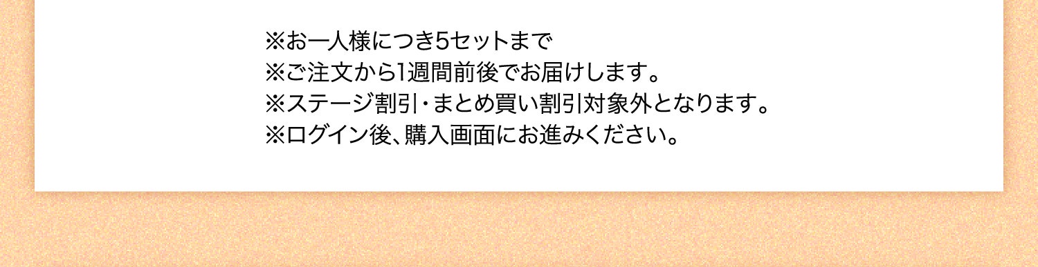 ※お一人様につき5セットまで ※ご注文から1週間前後でお届けします。 ※ステージ割引・まとめ買い割引対象外となります。 ※ログイン後、購入画面にお進みください。