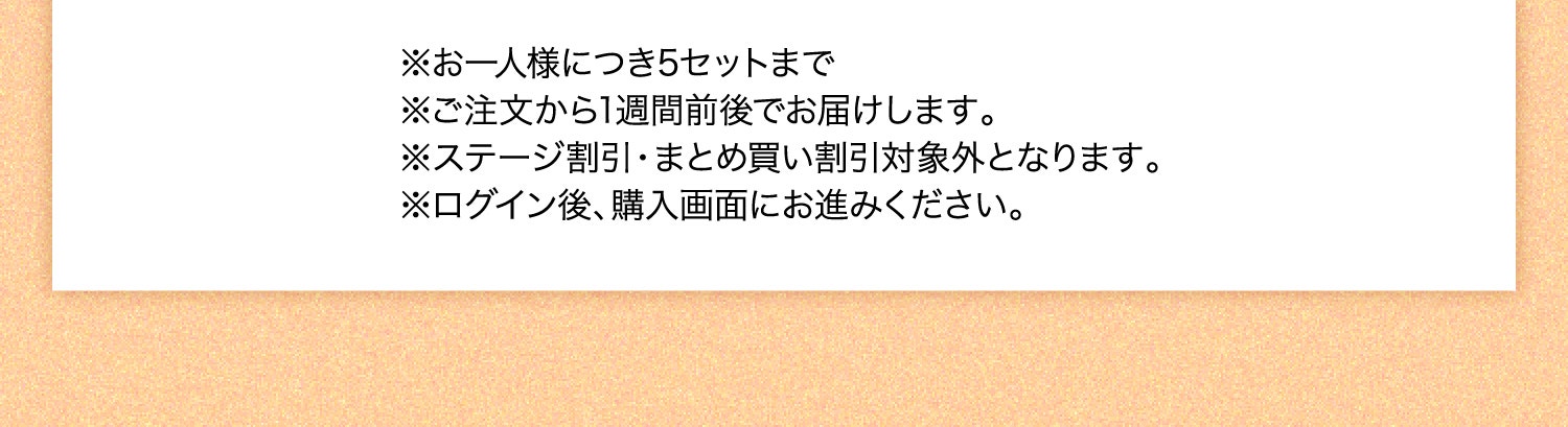 ※お一人様につき5セットまで ※ご注文から1週間前後でお届けします。 ※ステージ割引・まとめ買い割引対象外となります。 ※ログイン後、購入画面にお進みください。