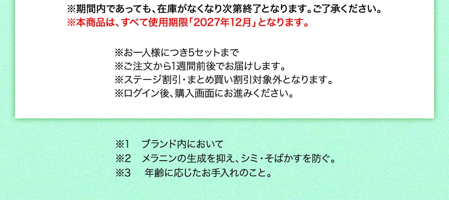 ※期間内であっても、在庫がなくなり次第終了となります。ご了承ください。 ※本商品は、すべて使用期限「2027年12月」となります。 ※お一人様につき5セットまで ※ご注文から1週間前後でお届けします。 ※ステージ割引・まとめ買い割引対象外となります。 ※ログイン後、購入画面にお進みください。 ※1 ブランド内において ※2 メラニンの生成を抑え、シミ・そばかすを防ぐ。 ※3 年齢に応じたお手入れのこと。