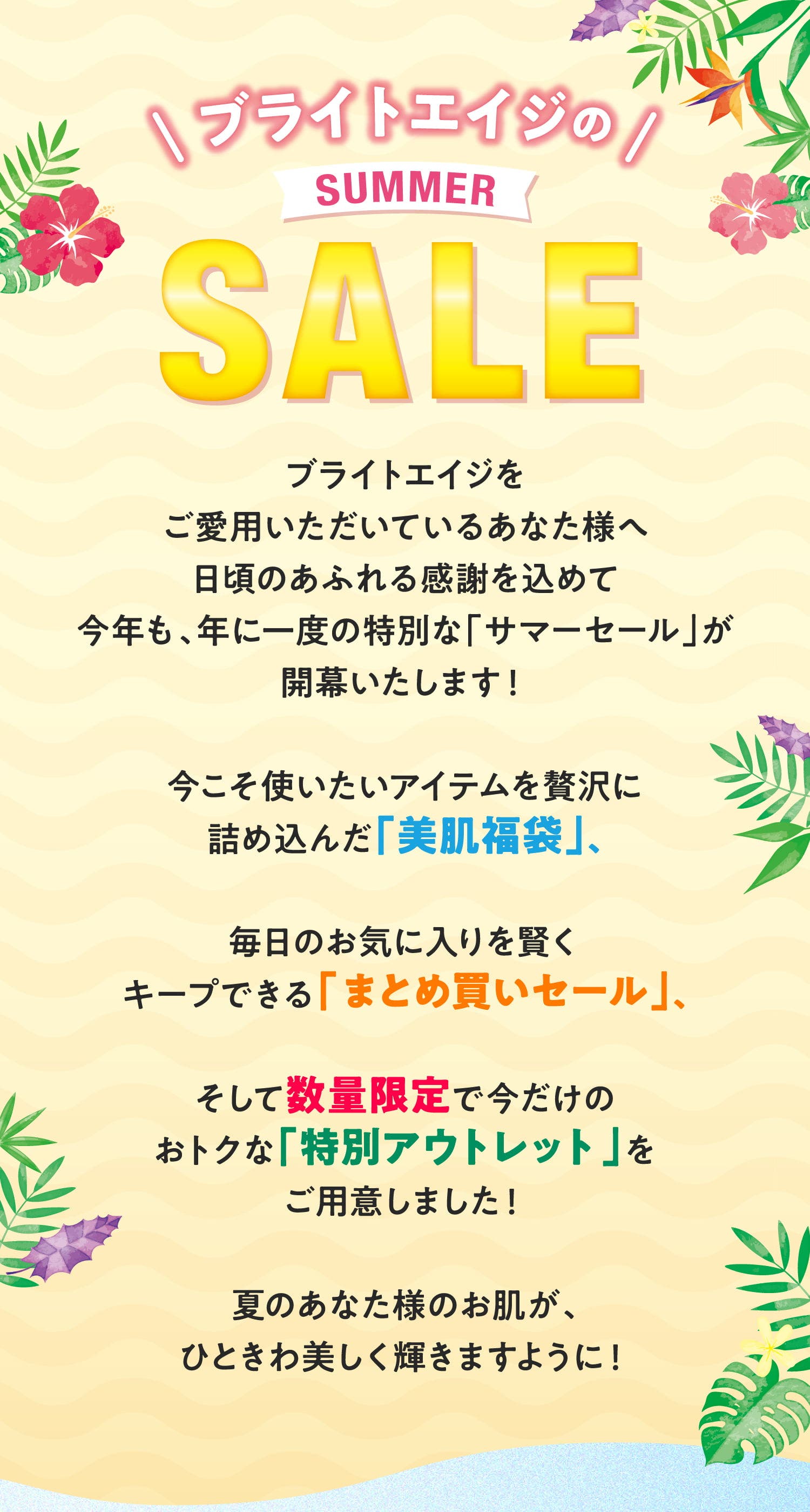 ブライトエイジの SUMMER SALE ブライトエイジをご愛用いただいているあなた様へ 日頃のあふれる感謝を込めて今年も、年に一度の特別な「サマーセール」が開幕いたします！ 今こそ使いたいアイテムを贅沢に詰め込んだ「美肌福袋」、毎日のお気に入りを賢くキープできる「まとめ買いセール」、そして数量限定で今だけのおトクな「特別アウトレット」をご用意しました！ 夏のあなた様のお肌が、ひときわ美しく輝きますように！