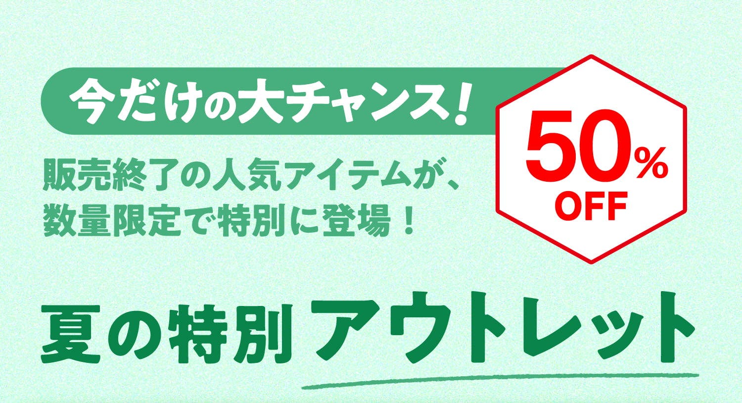 今だけの大チャンス！ 販売終了の人気アイテムが、数量限定で特別に登場！ 50%OFF 夏の特別アウトレット