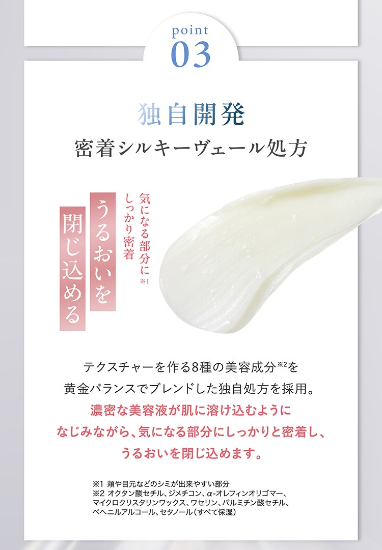 Point03　独自開発 密着シルキーヴェール処方
									気になる部分にしっかり密着 うるおいを閉じ込める
									テクスチャーを作る8種の美容成分※2を黄金バランスでブレンドした独自処方を採用。 濃密な美容液が肌に溶け込むようになじみながら、気になる部分にしっかりと密着し、うるおいを閉じ込めます。
									※1 頬や目元などのシミが出来やすい部分
									※2 オクタン酸セチル、ジメチコン、α-オレフィンオリゴマー、マイクロクリスタリンワックス、ワセリン、パルミチン酸セチル、ベヘニルアルコール、セタノール（すべて保湿）