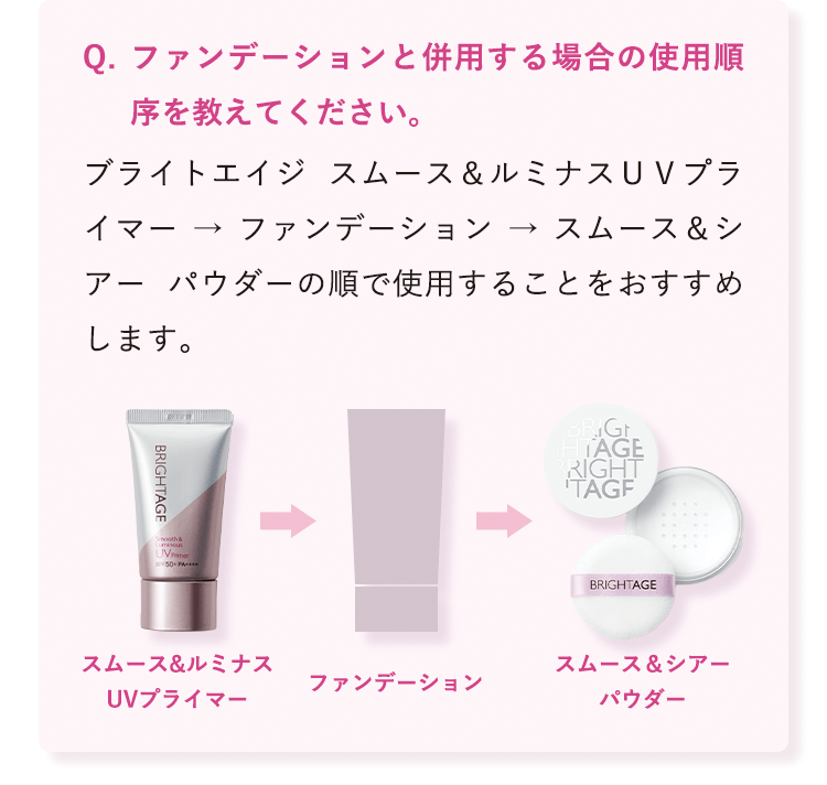 ファンデーションと併用する場合の使用順序を教えてください。 ブライトエイジ スムース&ルミナスUVプライマー → ファンデーション → スムース&シアー パウダーの順で使用することをおすすめします。