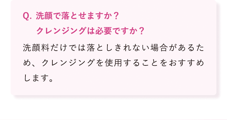 洗顔で落とせますか?クレンジングは必要ですか? 洗顔料だけでは落としきれない場合があるため、クレンジングを使用することをおすすめします。