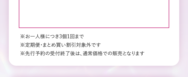 ※お一人様につき3個1回まで　※定期便・まとめ買い割引対象外です　※先行予約の受付終了後は、通常価格での販売となります