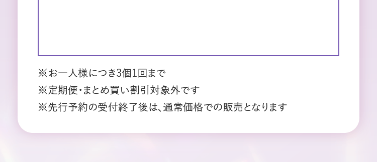 ※お一人様につき3個1回まで　※定期便・まとめ買い割引対象外です　※先行予約の受付終了後は、通常価格での販売となります