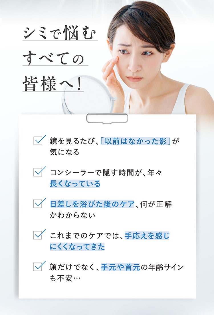 シミで悩むすべての皆様へ！
				□ 鏡を見るたび、「以前はなかった影」が気になる
				□ コンシーラーで隠す時間が、年々長くなっている
				□ 日差しを浴びた後のケア、何が正解かわからない
				□ これまでのケアでは、手応えを感じにくくなってきた
				□ 顔だけでなく、手元や首元の年齢サインも不安…
				