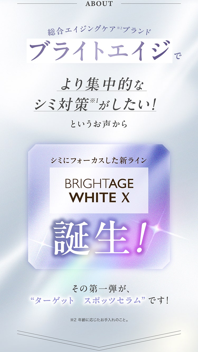ABOUT
				総合エイジングケア※2ブランド
				ブライトエイジでより集中的なシミ対策※1がしたい！というお声から
				シミにフォーカスした新ライン
				BRIGHTAGE WHITE X　誕生！
				その第一弾が、
				”ターゲット スポッツセラム”です！
				※ 年齢に応じたお手入れのこと。