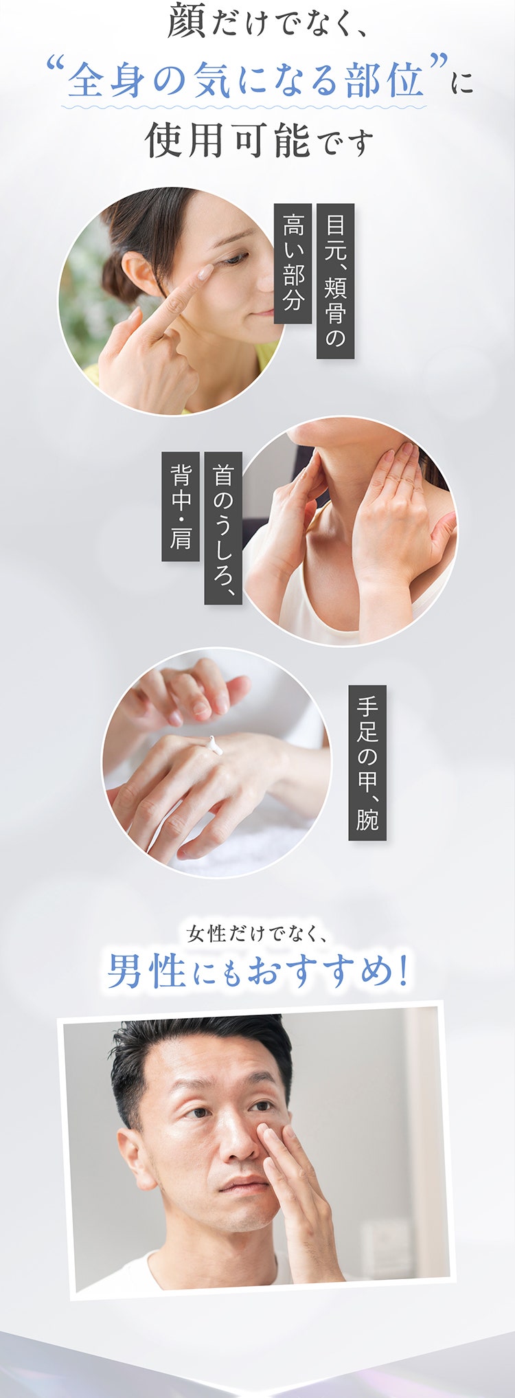 顔だけでなく、“全身の気になる部位”に使用可能です
				目元、頬骨の高い部分
				首のうしろ、背中・肩
				手足の甲、腕
				女性だけでなく、男性にもおすすめ！
